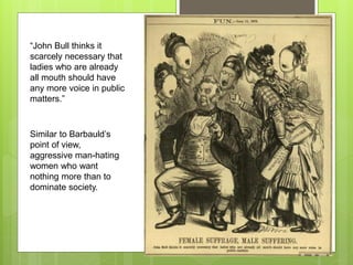 “John Bull thinks it
scarcely necessary that
ladies who are already
all mouth should have
any more voice in public
matters.”
Similar to Barbauld’s
point of view,
aggressive man-hating
women who want
nothing more than to
dominate society.
 