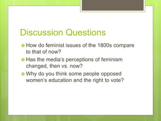 Discussion Questions
 How do feminist issues of the 1800s compare
to that of now?
 Has the media’s perceptions of feminism
changed, then vs. now?
 Why do you think some people opposed
women’s education and the right to vote?
 