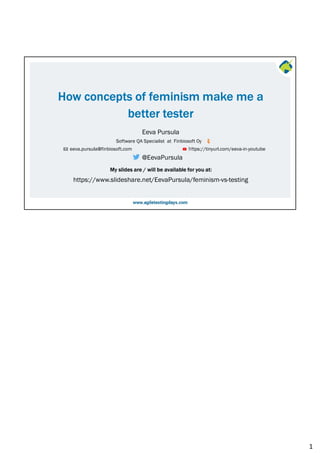 My slides are / will be available for you at:
Software QA Specialist at Finbiosoft Oy
@EevaPursula
Eeva Pursula
How concepts of feminism make me a
better tester
https://www.slideshare.net/EevaPursula/feminism-vs-testing
eeva.pursula@finbiosoft.com https://tinyurl.com/eeva-in-youtube
1
 