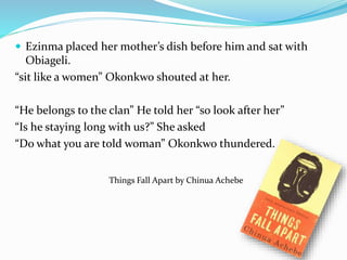  Ezinma placed her mother’s dish before him and sat with 
Obiageli. 
“sit like a women” Okonkwo shouted at her. 
“He belongs to the clan” He told her “so look after her” 
“Is he staying long with us?” She asked 
“Do what you are told woman” Okonkwo thundered. 
Things Fall Apart by Chinua Achebe 
 