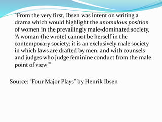 “From the very first, Ibsen was intent on writing a 
drama which would highlight the anomalous position 
of women in the prevailingly male-dominated society, 
‘A woman (he wrote) cannot be herself in the 
contemporary society; it is an exclusively male society 
in which laws are drafted by men, and with counsels 
and judges who judge feminine conduct from the male 
point of view’” 
Source: “Four Major Plays” by Henrik Ibsen 
 