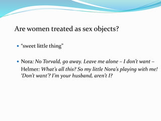 Are women treated as sex objects? 
 “sweet little thing” 
 Nora: No Torvald, go away. Leave me alone – I don’t want – 
Helmer: What’s all this? So my little Nora’s playing with me! 
‘Don’t want’? I’m your husband, aren’t I? 
 