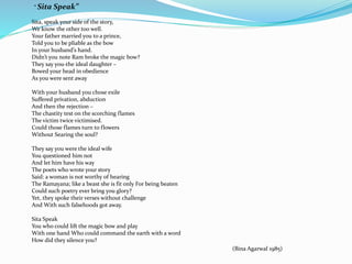 “ Sita Speak” 
Sita, speak your side of the story, 
We know the other too well. 
Your father married you to a prince, 
Told you to be pliable as the bow 
In your husband’s hand. 
Didn’t you note Ram broke the magic bow? 
They say you-the ideal daughter – 
Bowed your head in obedience 
As you were sent away 
With your husband you chose exile 
Suffered privation, abduction 
And then the rejection – 
The chastity test on the scorching flames 
The victim twice victimised. 
Could those flames turn to flowers 
Without Searing the soul? 
They say you were the ideal wife 
You questioned him not 
And let him have his way 
The poets who wrote your story 
Said: a woman is not worthy of hearing 
The Ramayana; like a beast she is fit only For being beaten 
Could such poetry ever bring you glory? 
Yet, they spoke their verses without challenge 
And With such falsehoods got away. 
Sita Speak 
You who could lift the magic bow and play 
With one hand Who could command the earth with a word 
How did they silence you? 
(Bina Agarwal 1985) 
 