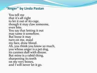 “Anger” by Linda Pastan 
You tell me 
that it's all right 
to let it out of its cage, 
though it may claw someone, 
even bite. 
You say that letting it out 
may tame it somehow. 
But loose it may 
turn on me, maul 
my face, draw blood. 
Ah, you think you know so much, 
you whose anger is a pet dog, 
its canines dull with disuse. 
But mine is a rabid thing, 
sharpening its teeth 
on my very bones, 
and I will never let it go. 
 