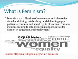 What is Feminism? 
“ Feminism is a collection of movements and ideologies 
aimed at defining, establishing, and defending equal 
political, economic and social rights of women. This also 
includes seeking to establish equal opportunities for 
women in education and employment” 
Source: http://en.wikipedia.org/wiki/Feminism 
 