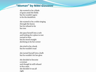 “Woman” by Nikki Giovanni 
she wanted to be a blade 
of grass amid the fields 
but he wouldn't agree 
to be the dandelion 
she wanted to be a robin singing 
through the leaves 
but he refused to be 
her tree 
she spun herself into a web 
and looking for a place to rest 
turned to him 
but he stood straight 
declining to be her corner 
she tried to be a book 
but he wouldn't read 
she turned herself into a bulb 
but he wouldn't let her glow 
she decided to become 
a woman 
and though he still refused 
to be a man 
she decided it was all 
right 
 