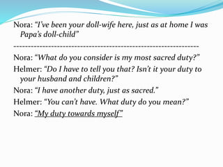 Nora: “I’ve been your doll-wife here, just as at home I was 
Papa’s doll-child” 
---------------------------------------------------------------- 
Nora: “What do you consider is my most sacred duty?” 
Helmer: “Do I have to tell you that? Isn’t it your duty to 
your husband and children?” 
Nora: “I have another duty, just as sacred.” 
Helmer: “You can’t have. What duty do you mean?” 
Nora: “My duty towards myself” 
 
