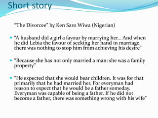 Short story 
“The Divorcee” by Ken Saro Wiwa (Nigerian) 
 “A husband did a girl a favour by marrying her… And when 
he did Lebia the favour of seeking her hand in marriage, 
there was nothing to stop him from achieving his desire” 
 “Because she has not only married a man: she was a family 
property” 
 “He expected that she would bear children. It was for that 
primarily that he had married her. For everyman had 
reason to expect that he would be a father someday. 
Everyman was capable of being a father. If he did not 
become a father, there was something wrong with his wife” 
 