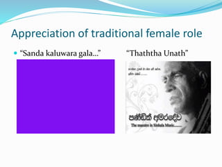 Appreciation of traditional female role 
 “Sanda kaluwara gala…” “Thaththa Unath” 
 