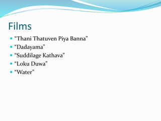 Films 
 “Thani Thatuven Piya Banna” 
 “Dadayama” 
 “Suddilage Kathava” 
 “Loku Duwa” 
 “Water” 
 