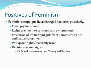 Positives of Feminism 
 Feminist campaigns have changed societies positively. 
 Equal pay for women 
 Rights to enter into contracts and own property 
 Protection of women and girls from domestic violence 
and sexual harassment 
 Workplace rights, maternity leave 
 Decision-making rights 
 Ex: Scandinavian countries: Norway and Sweden 
 