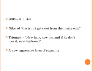 2003 – Kill Bill Nike ad “the tshirt gets wet from the inside only” Triumph – “New hair, new bra and if he don’t like it, new boyfriend” A new aggressive form of sexuality 