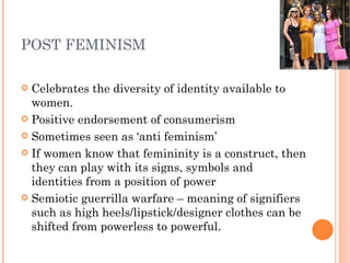 POST FEMINISM Celebrates the diversity of identity available to women. Positive endorsement of consumerism  Sometimes seen as ‘anti feminism’ If women know that femininity is a construct, then they can play with its signs, symbols and identities from a position of power Semiotic guerrilla warfare – meaning of signifiers such as high heels/lipstick/designer clothes can be shifted from powerless to powerful. 