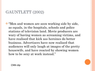 GAUNTLETT (2002) “ Men and women are seen working side by side, as equals, in the hospitals, schools and police stations of television land. Movie producers are wary of having women as screaming victims, and have realised that kick ass heroines do better business. Advertisers have now realised that audiences will only laugh at images of the pretty housewife, and have reacted by showing women how to be sexy at work instead.” CNN clip 