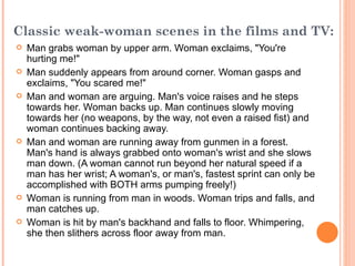 Classic weak-woman scenes in the films and TV:   Man grabs woman by upper arm. Woman exclaims, "You're hurting me!"  Man suddenly appears from around corner. Woman gasps and exclaims, "You scared me!"  Man and woman are arguing. Man's voice raises and he steps towards her. Woman backs up. Man continues slowly moving towards her (no weapons, by the way, not even a raised fist) and woman continues backing away.  Man and woman are running away from gunmen in a forest. Man's hand is always grabbed onto woman's wrist and she slows man down. (A woman cannot run beyond her natural speed if a man has her wrist; A woman's, or man's, fastest sprint can only be accomplished with BOTH arms pumping freely!) Woman is running from man in woods. Woman trips and falls, and man catches up.  Woman is hit by man's backhand and falls to floor. Whimpering, she then slithers across floor away from man.   