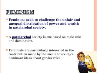 FEMINISM Feminists seek to challenge the unfair and unequal distribution of power and wealth in patriarchal society. A  patriarchal  society is one based on male rule and domination. Feminists are particularly interested in the contribution made by the media to society’s dominant ideas about gender roles. 