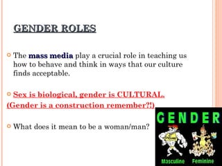 GENDER ROLES The  mass media  play a crucial role in teaching us how to behave and think in ways that our culture finds acceptable. Sex is biological, gender is CULTURAL. (Gender is a construction remember?!) What does it mean to be a woman/man? 
