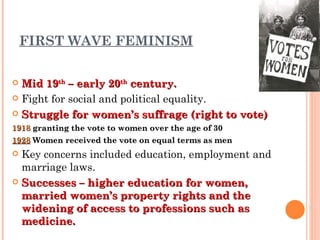 FIRST WAVE FEMINISM Mid 19 th  – early 20 th  century. Fight for social and political equality. Struggle for women’s suffrage (right to vote) 1918  granting the vote to women over the age of 30   1928   Women received the vote on equal terms as men  Key concerns included education, employment and marriage laws. Successes – higher education for women, married women’s property rights and the widening of access to professions such as medicine. 
