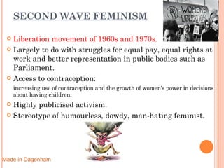 SECOND WAVE FEMINISM Liberation movement of 1960s and 1970s. Largely to do with struggles for equal pay, equal rights at work and better representation in public bodies such as Parliament. Access to contraception: increasing use of contraception and the growth of women's power in decisions about having children. Highly publicised activism. Stereotype of humourless, dowdy, man-hating feminist. Made in Dagenham 