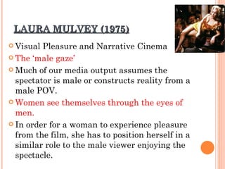 LAURA MULVEY (1975) Visual Pleasure and Narrative Cinema The ‘male gaze’ Much of our media output assumes the spectator is male or constructs reality from a male POV. Women see themselves through the eyes of men. In order for a woman to experience pleasure from the film, she has to position herself in a similar role to the male viewer enjoying the spectacle. 