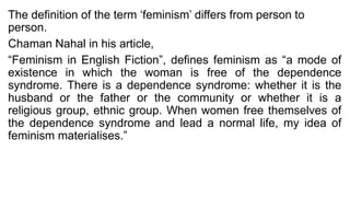 The definition of the term ‘feminism’ differs from person to
person.
Chaman Nahal in his article,
“Feminism in English Fiction”, defines feminism as “a mode of
existence in which the woman is free of the dependence
syndrome. There is a dependence syndrome: whether it is the
husband or the father or the community or whether it is a
religious group, ethnic group. When women free themselves of
the dependence syndrome and lead a normal life, my idea of
feminism materialises.”
 