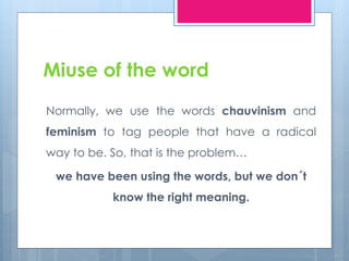 Miuse of the word 
Normally, we use the words chauvinism and 
feminism to tag people that have a radical 
way to be. So, that is the problem… 
we have been using the words, but we don´t 
know the right meaning. 
 