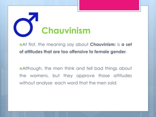Chauvinism 
At first, the meaning say about Chauvinism: is a set 
of attitudes that are too offensive to female gender. 
Although, the men think and tell bad things about 
the womens, but they approve those attitudes 
without analyse each word that the men said. 
 