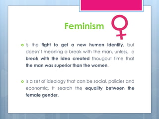 Feminism 
 Is the fight to get a new human identify, but 
doesn´t meaning a break with the man, unless, a 
break with the idea created thougout time that 
the man was superior than the women. 
 Is a set of ideology that can be social, policies and 
economic. It search the equality between the 
female gender. 
 