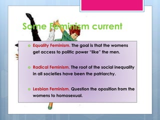 Some Feminism current 
 Equality Feminism. The goal is that the womens 
get access to politic power “like” the men. 
 Radical Feminism. The root of the social inequality 
in all societies have been the patriarchy. 
 Lesbian Feminism. Question the oposition from the 
womens to homosexual. 
 