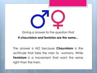 Giving a answer to the question that 
If chauvinism and feminisn are the same... 
The answer is NO because Chauvinism is the 
acttitude that take the men to womens. While 
Feminism is a movement that want the same 
right than the men. 
 
