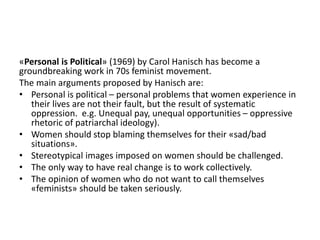 «Personal is Political» (1969) by Carol Hanisch has become a
groundbreaking work in 70s feminist movement.
The main arguments proposed by Hanisch are:
• Personal is political – personal problems that women experience in
their lives are not their fault, but the result of systematic
oppression. e.g. Unequal pay, unequal opportunities – oppressive
rhetoric of patriarchal ideology).
• Women should stop blaming themselves for their «sad/bad
situations».
• Stereotypical images imposed on women should be challenged.
• The only way to have real change is to work collectively.
• The opinion of women who do not want to call themselves
«feminists» should be taken seriously.
 