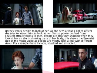 Britney wants people to look at her, as she sees a young police officer
she tries to attract him to look at her. Sexual power derived from
physical attractiveness to men. People are also very shocked when they
look at her as she is showing parts of her body, this shows the Feminist
side of the music video as people are mostly look at her with different
views. For example these include, shocked and attracted.
 