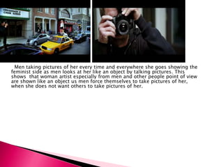 Men taking pictures of her every time and everywhere she goes showing the
feminist side as men looks at her like an object by talking pictures. This
shows that woman artist especially from men and other people point of view
are shown like an object us men force themselves to take pictures of her,
when she does not want others to take pictures of her.
 