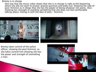 Britney is in charge
One way that the music video shows that she is in charge is right at the beginning
where she did not want to answer anyone question and walks out. Showing the side of
post-feminist as it shows that she has the power of doing whatever she wants. Also
showing her strength of avoiding something that she does not feel comfortable
talking about, linking in with the idea of post – feminist.
Britney takes control of the police
officer, showing the post feminist, as
she takes control him showing she has
the power and strength of controlling
a man.
 