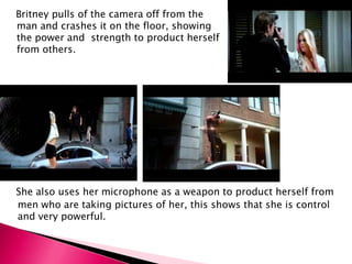 She also uses her microphone as a weapon to product herself from
men who are taking pictures of her, this shows that she is control
and very powerful.
Britney pulls of the camera off from the
man and crashes it on the floor, showing
the power and strength to product herself
from others.
 