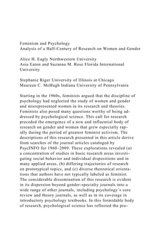 Feminism and Psychology
Analysis of a Half-Century of Research on Women and Gender
Alice H. Eagly Northwestern University
Asia Eaton and Suzanna M. Rose Florida International
University
Stephanie Riger University of Illinois at Chicago
Maureen C. McHugh Indiana University of Pennsylvania
Starting in the 1960s, feminists argued that the discipline of
psychology had neglected the study of women and gender
and misrepresented women in its research and theories.
Feminists also posed many questions worthy of being ad-
dressed by psychological science. This call for research
preceded the emergence of a new and influential body of
research on gender and women that grew especially rap-
idly during the period of greatest feminist activism. The
descriptions of this research presented in this article derive
from searches of the journal articles cataloged by
PsycINFO for 1960–2009. These explorations revealed (a)
a concentration of studies in basic research areas investi-
gating social behavior and individual dispositions and in
many applied areas, (b) differing trajectories of research
on prototypical topics, and (c) diverse theoretical orienta-
tions that authors have not typically labeled as feminist.
The considerable dissemination of this research is evident
in its dispersion beyond gender-specialty journals into a
wide range of other journals, including psychology’s core
review and theory journals, as well as in its coverage in
introductory psychology textbooks. In this formidable body
of research, psychological science has reflected the pro-
 