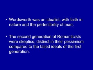 Wordsworth was an idealist, with faith in nature and the perfectibility of man. The second generation of Romanticists were skeptics, distinct in their pessimism compared to the failed ideals of the first generation. 