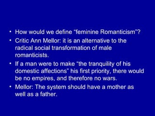 How would we define “feminine Romanticism”? Critic Ann Mellor: it is an alternative to the radical social transformation of male romanticists.  If a man were to make “the tranquility of his domestic affections” his first priority, there would be no empires, and therefore no wars. Mellor: The system should have a mother as well as a father. 