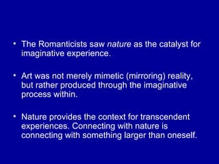 The Romanticists saw  nature  as the catalyst for imaginative experience. Art was not merely mimetic (mirroring) reality, but rather produced through the imaginative process within. Nature provides the context for transcendent experiences. Connecting with nature is connecting with something larger than oneself. 