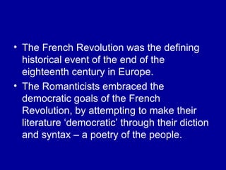 The French Revolution was the defining historical event of the end of the eighteenth century in Europe. The Romanticists embraced the democratic goals of the French Revolution, by attempting to make their literature ‘democratic’ through their diction and syntax – a poetry of the people. 