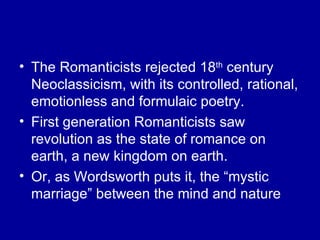 The Romanticists rejected 18 th  century Neoclassicism, with its controlled, rational, emotionless and formulaic poetry. First generation Romanticists saw revolution as the state of romance on earth, a new kingdom on earth. Or, as Wordsworth puts it, the “mystic marriage” between the mind and nature 