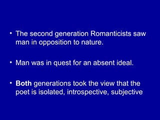 The second generation Romanticists saw man in opposition to nature. Man was in quest for an absent ideal. Both  generations took the view that the poet is isolated, introspective, subjective 