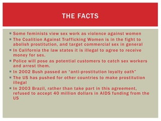 THE FACTS

 Some feminists view sex work as violence against women
 The Coalition Against Traf ficking Women is in the fight to
  abolish prostitution, and target commercial sex in general
 In California the law states it is illegal to agree to receive
  money for sex.
 Police will pose as potential customers to catch sex workers
  and arrest them.
 In 2002 Bush passed an “anti -prostitution loyalty oath”
 The US has pushed for other countries to make prostitution
  illegal
 In 2003 Brazil, rather than take part in this agreement,
  refused to accept 40 million dollars in AIDS funding from the
  US
 