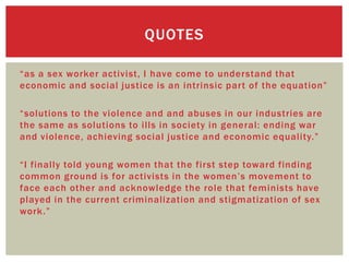 QUOTES

“as a sex worker activist, I have come to understand that
economic and social justice is an intrinsic part of the equation”

“solutions to the violence and and abuses in our industries are
the same as solutions to ills in society in general: ending war
and violence, achieving social justice and economic equality.”

“I finally told young women that the first step toward finding
common ground is for activists in the women’s movement to
face each other and acknowledge the role that feminists have
played in the current criminalization and stigmatization of sex
work.”
 