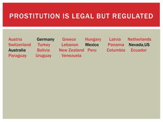 PROSTITUTION IS LEGAL BUT REGULATED


Austria       Germany    Greece    Hungary    Latvia Netherlands
Switzerland    Turkey    Lebanon   Mexico    Panama Nevada,US
Australia     Bolivia   New Zealand Peru     Columbia Ecuador
Paraguay      Uruguay    Venezuela
 