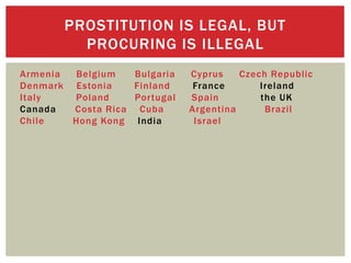PROSTITUTION IS LEGAL, BUT
         PROCURING IS ILLEGAL
Armenia Belgium    Bulgaria   Cyprus    Czech Republic
Denmark Estonia    Finland     France       Ireland
Italy   Poland     Portugal   Spain         the UK
Canada  Costa Rica Cuba       Argentina      Brazil
Chile   Hong Kong India        Israel
 