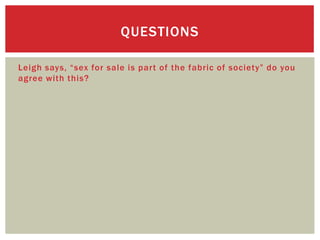 QUESTIONS

Leigh says, “sex for sale is part of the fabric of society” do you
agree with this?
 