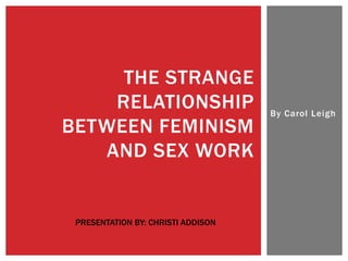 THE STRANGE
    RELATIONSHIP                    By Carol Leigh
BETWEEN FEMINISM
   AND SEX WORK


 PRESENTATION BY: CHRISTI ADDISON
 