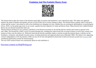 Feminism And The Feminist Theory Essay
The feminist theory takes the motion of the feminist equal rights movement and transforms it into a theoretical study. This rather new approach
explores the status of females and equality activists as well as their role in society relating to others. The feminist theory explains what is relevant to
women and the women 's movement as well as how definitions are changing over time, whether they are sociological, philosophical, or psychological
(Grosz, 2010). As the gender gap closes in our society, equality becomes imperative to study and discuss freely. Many theorists have studied feminist
theory, but one theorist in particular sticks out.
Theorist Simone de Beauvoir was a primary contributor to the feminist movement as she laid the path for scholars and women in general in the
mid–1900s. The Second Sex (1949), a novel of women through time, including the controversial role of women at home as well as how women were
treated as if they were the inferior sex. While this book did not directly contribute studies or articles towards the feminist theory, it did lay out the
foundation, viewpoints, and attitudes towards women, revealing patriarchy and supposed subservience (Marshall, 2006). The radical view supporting
women's independence in The Second Sex (1949) was rare for its time and sparked an interest that would soon become second wave feminism and
contributed significantly towards the feminist theory.
The role of the woman at home was examined by Beauvoir and contributes to
Get more content on HelpWriting.net
 