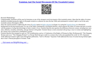 Feminism And The Social Movements Of The Twentieth Century
Research Methodology:
Unquestionably, feminism will be seen by historians as one of the strongest social movements of the twentieth century. Ideas that the rights of women
should be included among the rights of all people existed as a coherent set since the late 1860s and culminated in women's right to vote in the early
twentieth century (Stromquist, 2009).
Since the current research is addressing the issue of gender equity in higher education in Egypt, it is using the Feminist theory as a theoretical
background for driving research goal. It is one of the major contemporary sociological theories, which analyzes the status of women and men in society
with the purpose of using that knowledge to better women 's lives. Feminist theorists also question the differences between women, including how race,
class, ethnicity, sexuality, nationality, and age intersect with gender. Feminist theory is most concerned with giving a voice to women and highlighting
the various ways women have contributed to society.
Feminist theories first emerged as early as 1792 in publications such as A Vindication of the Rights of Woman by Mary Wollstonecraft, "The Changing
Woman and so on. "The Changing Woman" is a Navajo Myth that gave credit to a woman who, in the end, populated the world. In 1851, Sojourner
Truth addressed women's rights issues through her publication, "Ain't I a Woman." Sojourner Truth addressed the issue of women having limited rights
due to men 's flawed perception of women. Truth
... Get more on HelpWriting.net ...
 